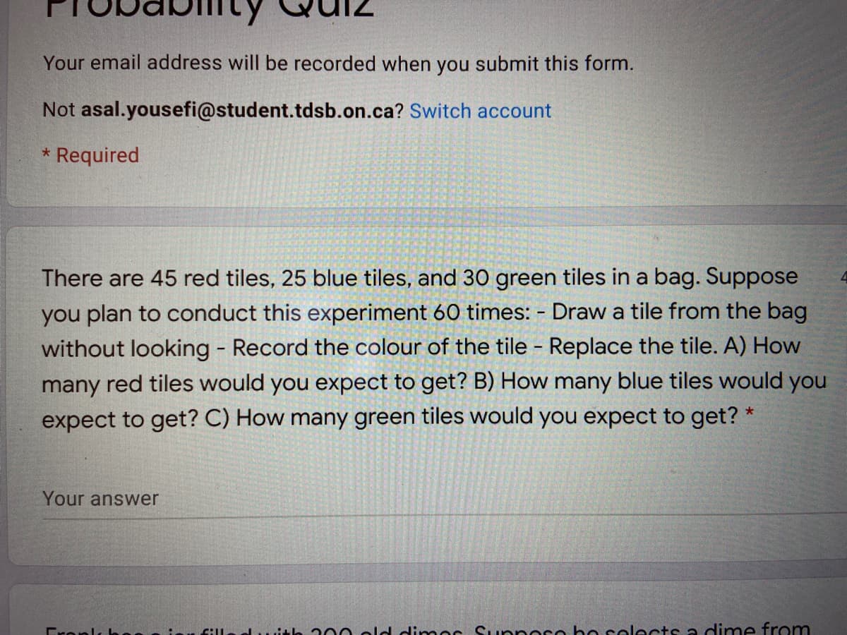 Your email address will be recorded when you submit this form.
Not asal.yousefi@student.tdsb.on.ca? Switch account
* Required
There are 45 red tiles, 25 blue tiles, and 30 green tiles in a bag. Suppose
you plan to conduct this experiment 60 times: - Draw a tile from the bag
without looking - Record the colour of the tile - Replace the tile. A) How
many red tiles would you expect to get? B) How many blue tiles would you
expect to get? C) How many green tiles would you expect to get? *
Your answer
Cronls h
lwith 300 old dimor Suppoco bo selects a dime from
