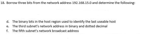 18. Borrow three bits from the network address 192.168.15.0 and determine the following:
d. The binary bits in the host region used to identify the last useable host
e. The third subnet's network address in binary and dotted decimal
f. The fifth subnet's network broadcast address