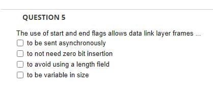 QUESTION 5
The use of start and end flags allows data link layer frames....
to be sent asynchronously
to not need zero bit insertion
to avoid using a length field
to be variable in size