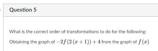 Question 5
What is the correct order of transformations to do for the following:
Obtaining the graph of -2f (2 (x +1))+4 from the graph of f (x)
