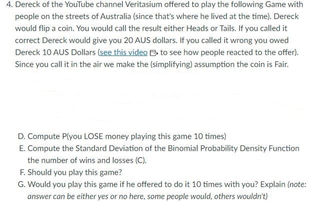 4. Dereck of the YouTube channel Veritasium offered to play the following Game with
people on the streets of Australia (since that's where he lived at the time). Dereck
would flip a coin. You would call the result either Heads or Tails. If you called it
correct Dereck would give you 20 AUS dollars. If you called it wrong you owed
Dereck 10 AUS Dollars (see this video to see how people reacted to the offer).
Since you call it in the air we make the (simplifying) assumption the coin is Fair.
D. Compute Pl(you LOSE money playing this game 10 times)
E. Compute the Standard Deviation of the Binomial Probability Density Function
the number of wins and losses (C).
F. Should you play this game?
G. Would you play this game if he offered to do it 10 times with you? Explain (note:
answer can be either yes or no here, some people would, others wouldn't)