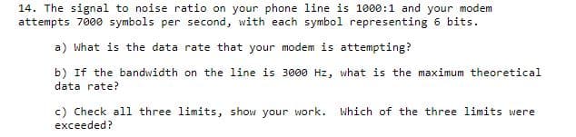 14. The signal to noise ratio on your phone line is 1000:1 and your modem
attempts 7000 symbols per second, with each symbol representing 6 bits.
a) What is the data rate that your modem is attempting?
b) If the bandwidth on the line is 3000 Hz, what is the maximum theoretical
data rate?
c) Check all three limits, show your work.
exceeded?
Which of the three limits were