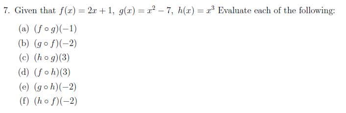 7. Given that f (x) = 2x + 1, g(x) = r2 – 7, h(x) = r Evaluate each of the following:
(a) (fog)(-1)
(b) (go f)(-2)
(c) (ho g)(3)
(d) (foh)(3)
(e) (goh)(-2)
(f) (ho f)(-2)
