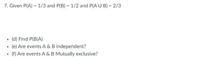 7. Given P(A) = 1/3 and P(B) = 1/2 and P(A U B) = 2/3
.
.
.
(d) Find P(BIA)
(e) Are events A & B Independent?
(f) Are events A & B Mutually exclusive?