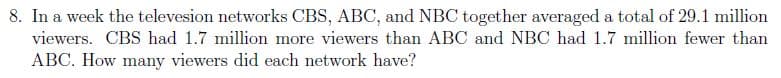 8. In a week the televesion networks CBS, ABC, and NBC together averaged a total of 29.1 million
viewers. CBS had 1.7 million more viewers than ABC and NBC had 1.7 million fewer than
ABC. How many viewers did each network have?
