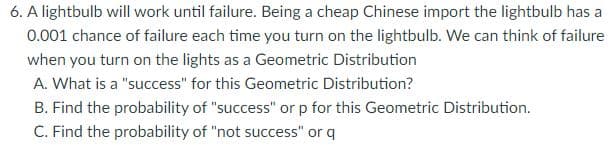 6. A lightbulb will work until failure. Being a cheap Chinese import the lightbulb has a
0.001 chance of failure each time you turn on the lightbulb. We can think of failure
when you turn on the lights as a Geometric Distribution
A. What is a "success" for this Geometric Distribution?
B. Find the probability of "success" or p for this Geometric Distribution.
C. Find the probability of "not success" or q