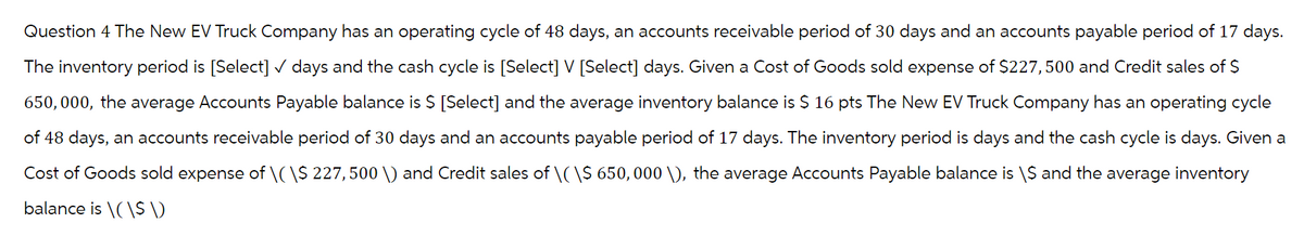 Question 4 The New EV Truck Company has an operating cycle of 48 days, an accounts receivable period of 30 days and an accounts payable period of 17 days.
The inventory period is [Select] ✓ days and the cash cycle is [Select] V [Select] days. Given a Cost of Goods sold expense of $227, 500 and Credit sales of $
650,000, the average Accounts Payable balance is $ [Select] and the average inventory balance is $ 16 pts The New EV Truck Company has an operating cycle
of 48 days, an accounts receivable period of 30 days and an accounts payable period of 17 days. The inventory period is days and the cash cycle is days. Given a
Cost of Goods sold expense of \(\$ 227, 500 \) and Credit sales of \( \$ 650,000 \), the average Accounts Payable balance is \S and the average inventory
balance is \(\$ \)