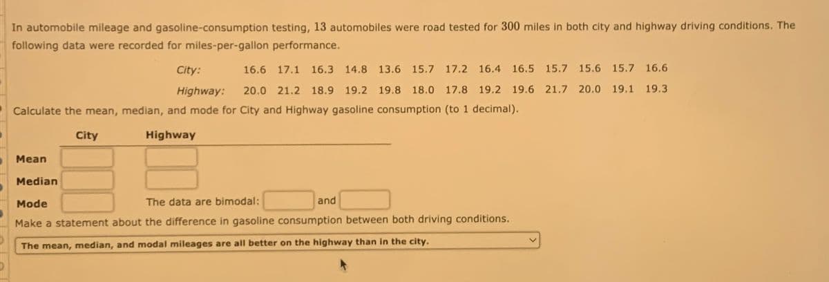 In automobile mileage and gasoline-consumption testing, 13 automobiles were road tested for 300 miles in both city and highway driving conditions. The
following data were recorded for miles-per-gallon performance.
City:
16.6 17.1 16.3 14.8 13.6 15.7 17.2 16.4 16.5 15.7 15.6 15.7 16.6
Highway: 20.0 21.2 18.9 19.2 19.8 18.0 17.8 19.2 19.6 21.7 20.0 19.1 19.3
Calculate the mean, median, and mode for City and Highway gasoline consumption (to 1 decimal).
Highway
Mean
City
Median
Mode
The data are bimodal:
Make a statement about the difference in gasoline consumption between both driving conditions.
The mean, median, and modal mileages are all better on the highway than in the city.
and