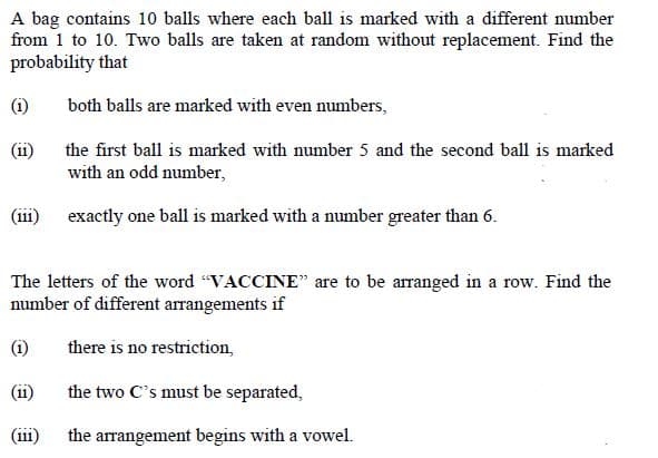 A bag contains 10 balls where each ball is marked with a different number
from 1 to 10. Two balls are taken at random without replacement. Find the
probability that
(i)
both balls are marked with even numbers,
(ii)
the first ball is marked with number 5 and the second ball is marked
with an odd number,
(iii)
exactly one ball is marked with a number greater than 6.
The letters of the word "VACCINE" are to be arranged in a row. Find the
number of different arrangements if
(i)
there is no restriction,
(11)
the two C's must be separated,
(iii)
the arrangement begins with a vowel.
