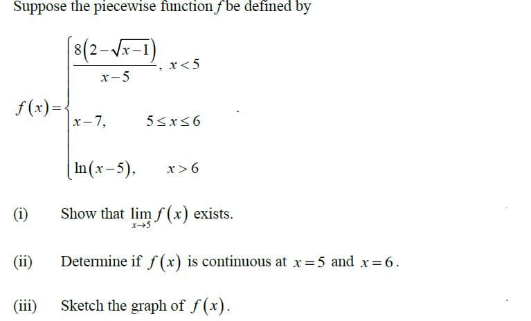 Suppose the piecewise function fbe defined by
8(2-x-1)
', x<5
х-5
f (x)=-
x-7,
|In(x-5),
x>6
(i)
Show that lim f (x) exists.
(ii)
Determine if ƒ(x) is continuous at x =5 and x= 6.
(iii)
Sketch the graph of f(x).
