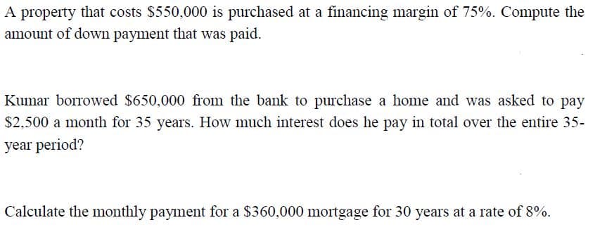 A property that costs $550,000 is purchased at a financing margin of 75%. Compute the
amount of down payment that was paid.
Kumar borrowed $650,000 from the bank to purchase a home and was asked to pay
$2,500 a month for 35 years. How much interest does he pay in total over the entire 35-
year period?
Calculate the monthly payment for a $360,000 mortgage for 30 years at a rate of 8%.
