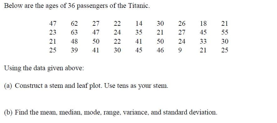 Below are the ages of 36 passengers of the Titanic.
47
62
27
22
14
30
26
18
21
23
63
47
24
35
21
27
45
55
21
48
50
22
41
50
24
33
30
25
39
41
30
45
46
9.
21
25
Using the data given above:
(a) Construct a stem and leaf plot. Use tens as your stem.
(b) Find the mean, median, mode, range, variance, and standard deviation.
