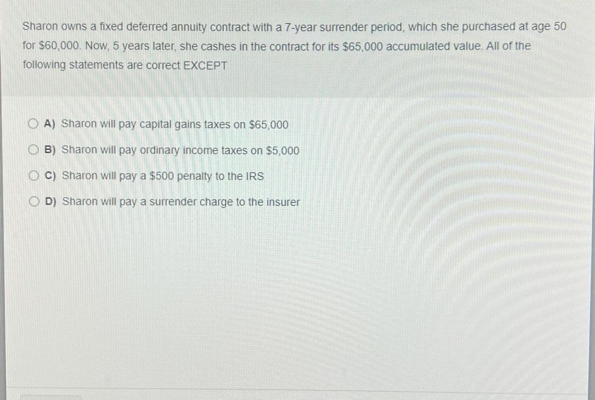 Sharon owns a fixed deferred annuity contract with a 7-year surrender period, which she purchased at age 50
for $60,000. Now, 5 years later, she cashes in the contract for its $65,000 accumulated value. All of the
following statements are correct EXCEPT
A) Sharon will pay capital gains taxes on $65,000
B) Sharon will pay ordinary income taxes on $5,000
C) Sharon will pay a $500 penalty to the IRS
OD) Sharon will pay a surrender charge to the insurer