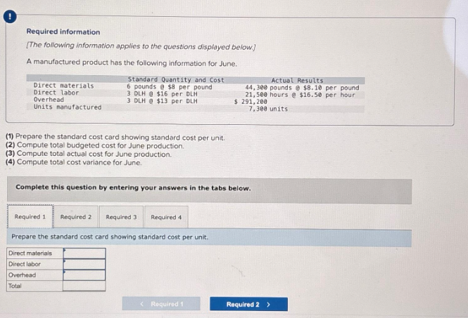 Required information
[The following information applies to the questions displayed below.)
A manufactured product has the following information for June.
Direct materials
Direct labor
Overhead
Units manufactured
(1) Prepare the standard cost card showing standard cost per unit.
(2) Compute total budgeted cost for June production.
(3) Compute total actual cost for June production.
(4) Compute total cost variance for June.
Standard Quantity and Cost
6 pounds @ $8 per pound.
3 DLH@ $16 per DLH
3 DLH @ $13 per DLH
Required 1
Complete this question by entering your answers in the tabs below.
Required 4
Prepare the standard cost card showing standard cost per unit.
Required 2
Direct materials
Direct labor
Overhead
Total
Required 3
Actual Results
44,300 pounds @ $8.10 per pound
21,500 hours @ $16.50 per hour
$ 291, 200
7,300 units
< Required 1
Required 2 >