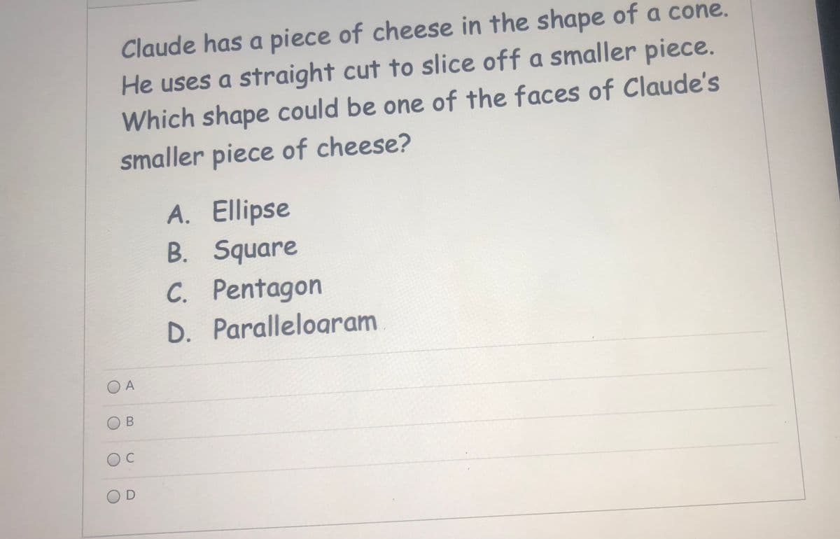 Claude has a piece of cheese in the shape of a cone.
He uses a straight cut to slice off a smaller piece.
Which shape could be one of the faces of Claude's
smaller piece of cheese?
A. Ellipse
B. Square
C. Pentagon
D. Paralleloaram
OA
OD
