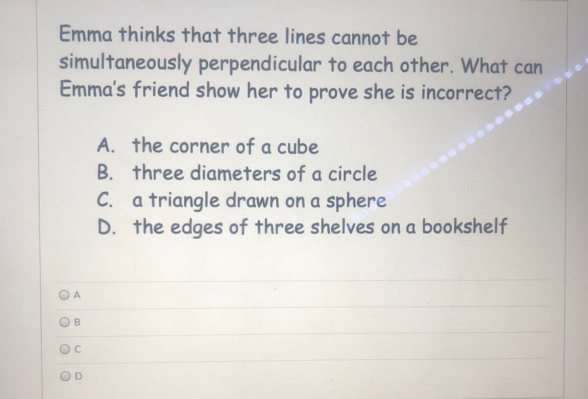 Emma thinks that three lines cannot be
simultaneously perpendicular to each other. What can
Emma's friend show her to prove she is incorrect?
A. the corner of a cube
B. three diameters of a circle
C. a triangle drawn on a sphere
D. the edges of three shelves on a bookshelf
A
C
OD
