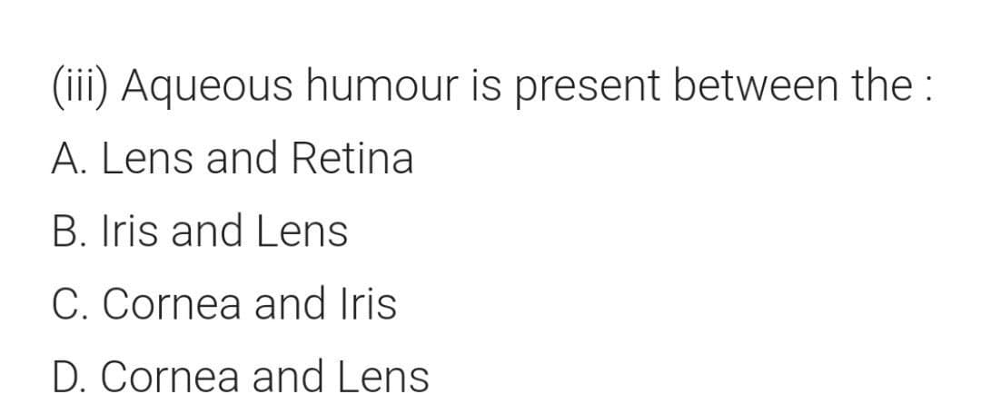 (iii) Aqueous humour is present between the:
A. Lens and Retina
B. Iris and Lens
C. Cornea and Iris
D. Cornea and Lens
