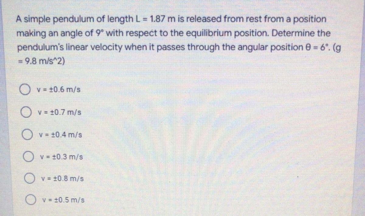 A simple pendulum of length L = 1.87 m is released from rest from a position
making an angle of 9° with respect to the equilibrium position. Determine the
pendulum's linear velocity when it passes through the angular position 0 = 6°. (g
= 9.8 m/s^2)
O v = t0.6 m/s
O v = +0.7 m/s
O v = +0.4 m/s
O v = +0.3 m/s
O v = +0.8 m/s
O v = =0.5 m/s
