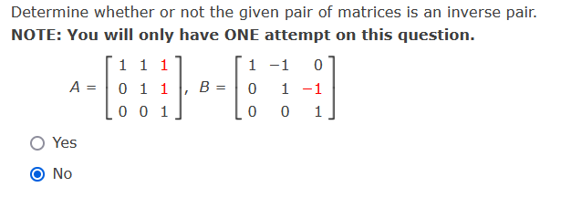 Determine whether or not the given pair of matrices is an inverse pair.
NOTE: You will only have ONE attempt on this question.
1 1 1
A = 0 1 1
0 0 1
Yes
No
B
1
0
0
-1 0
1 -1
0 1