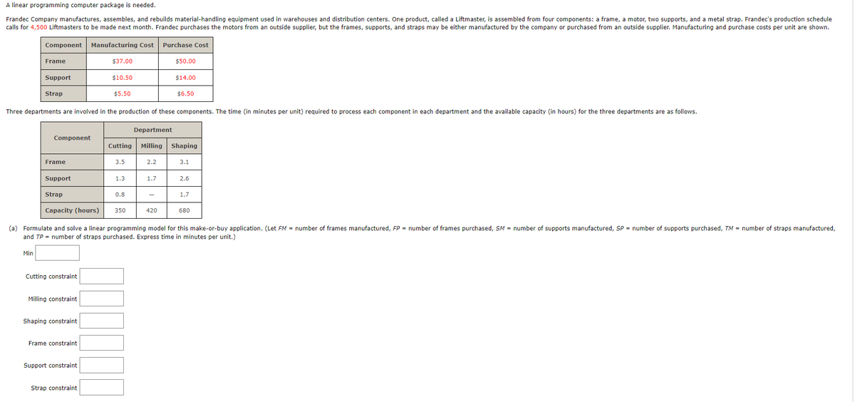 A linear programming computer package is needed.
Frandec Company manufactures, assembles, and rebuilds material-handling equipment used in warehouses and distribution centers. One product, called a Liftmaster, is assembled from four components: a frame, a motor, two supports, and a metal strap. Frandec's production schedule
calls for 4,500 Liftmasters to be made next month. Frandec purchases the motors from an outside supplier, but the frames, supports, and straps may be either manufactured by the company or purchased from an outside supplier. Manufacturing and purchase costs per unit are shown.
Component Manufacturing Cost Purchase Cost
Frame
Support
Min
Strap
Component
Frame
Support
Strap
Three departments are involved in the production of these components. The time (in minutes per unit) required to process each component in each department and the available capacity (in hours) for the three departments are as follows.
Cutting constraint
Milling constraint
Shaping constraint
Frame constraint
$37.00
Support constraint
$10.50
Strap constraint
$5.50
3.5
1.3
Department
Cutting Milling Shaping
0.8
2.2
$50.00
1.7
Capacity (hours) 350
(a) Formulate and solve a linear programming model for this make-or-buy application. (Let FM = number of frames manufactured, FP = number of frames purchased, SM = number of supports manufactured, SP = number of supports purchased, TM= number of straps manufactured,
and TP = number of straps purchased. Express time in minutes per unit.)
$14.00
$6.50
420
3.1
2.6
1.7
680