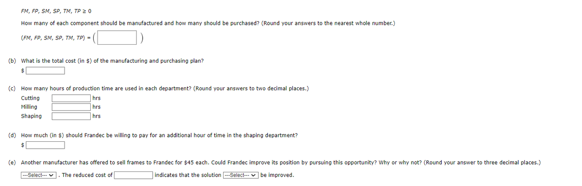 FM, FP, SM, SP, TM, TP ≥ 0
How many of each component should be manufactured and how many should be purchased? (Round your answers to the nearest whole number.)
(FM, FP, SM, SP, TM, TP) =
(b) What is the total cost (in $) of the manufacturing and purchasing plan?
(c) How many hours of production time are used in each department? (Round your answers to two decimal places.)
Cutting
Milling
Shaping
hrs
hrs
hrs
(d) How much (in $) should Frandec be willing to pay for an additional hour of time in the shaping department?
$
(e) Another manufacturer has offered to sell frames to Frandec for $45 each. Could Frandec improve its position by pursuing this opportunity? Why or why not? (Round your answer to three decimal places.)
---Select--- . The reduced cost of
indicates that the solution |---Select---be improved.