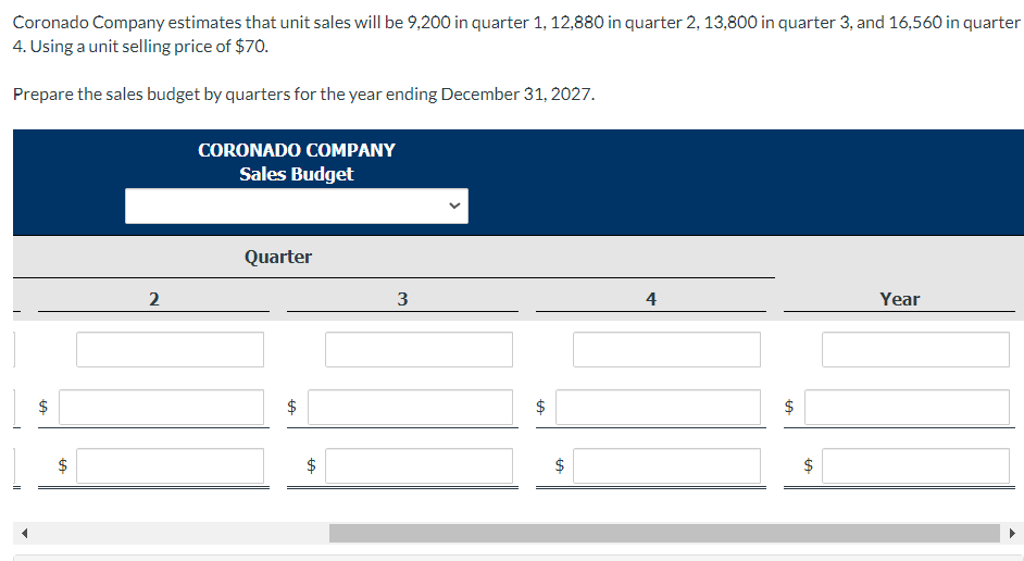 Year
Coronado Company estimates that unit sales will be 9,200 in quarter 1, 12,880 in quarter 2, 13,800 in quarter 3, and 16,560 in quarter
4. Using a unit selling price of $70.
Prepare the sales budget by quarters for the year ending December 31, 2027.
CORONADO COMPANY
Sales Budget
2
Quarter
3
SA
$
LA
+A
+A
+A
4
LA
$
+A