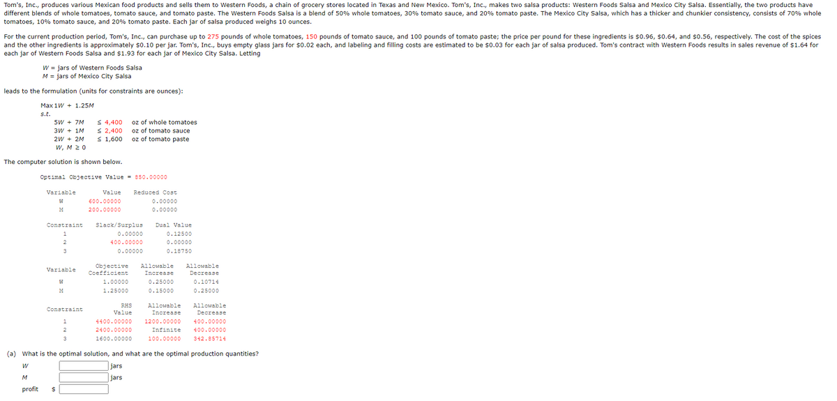 Tom's, Inc., produces various Mexican food products and sells them to Western Foods, a chain of grocery stores located in Texas and New Mexico. Tom's, Inc., makes two salsa products: Western Foods Salsa and Mexico City Salsa. Essentially, the two products have
different blends of whole tomatoes, tomato sauce, and tomato paste. The Western Foods Salsa is a blend of 50% whole tomatoes, 30% tomato sauce, and 20% tomato paste. The Mexico City Salsa, which has a thicker and chunkier consistency, consists of 70% whole
tomatoes, 10% tomato sauce, and 20% tomato paste. Each jar of salsa produced weighs 10 ounces.
For the current production period, Tom's, Inc., can purchase up to 275 pounds of whole tomatoes, 150 pounds of tomato sauce, and 100 pounds of tomato paste; the price per pound for these ingredients is $0.96, $0.64, and $0.56, respectively. The cost of the spices
and the other ingredients is approximately $0.10 per jar. Tom's, Inc., buys empty glass jars for $0.02 each, and labeling and filling costs are estimated to be $0.03 for each jar of salsa produced. Tom's contract with Western Foods results in sales revenue of $1.64 for
each jar of Western Foods Salsa and $1.93 for each jar of Mexico City Salsa. Letting
W = jars of Western Foods Salsa
M = jars of Mexico City Salsa
leads to the formulation (units for constraints are ounces):
Max 1W + 1.25M
s.t.
5W + 7M
3W + 1M
2W + 2M
W, M 20
The computer solution is shown below.
Variable
Optimal Objective Value = 850.00000
M
Constraint
1
2
3
Variable
W
M
Constraint
1
2
≤ 4,400
≤ 2,400
≤ 1,600
3
oz of whole tomatoes
oz of tomato sauce
oz of tomato paste
Value Reduced Cost
0.00000
0.00000
600.00000
200.00000
Slack/Surplus
0.00000
400.00000
0.00000
1.00000
1.25000
Objective Allowable Allowable
Coefficient
Increase
Decrease
0.10714
0.25000
0.15000
0.25000
RHS
Value
Dual Value
0.12500
0.00000
0.18750
4400.00000
2400.00000
1600.00000
Allowable
Increase
1200.00000
Infinite
100.00000
Allowable
Decrease
400.00000
400.00000
342.85714
(a) What is the optimal solution, and what are the optimal production quantities?
W
jars
jars
M
profit $