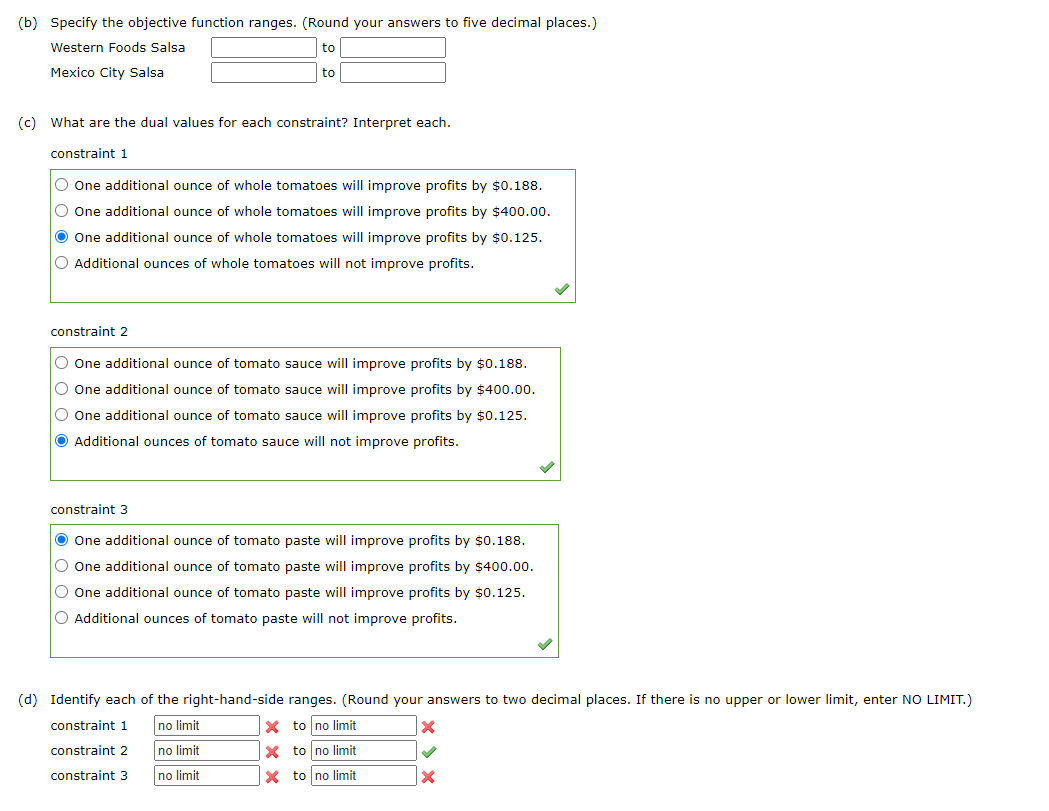 (b) Specify the objective function ranges. (Round your answers to five decimal places.)
Western Foods Salsa
Mexico City Salsa
to
(c) What are the dual values for each constraint? Interpret each.
constraint 1
O One additional ounce of whole tomatoes will improve profits by $0.188.
O One additional ounce of whole tomatoes will improve profits by $400.00.
● One additional ounce of whole tomatoes will improve profits by $0.125.
O Additional ounces of whole tomatoes will not improve profits.
constraint 2
O One additional ounce of tomato sauce will improve profits by $0.188.
O One additional ounce of tomato sauce will improve profits by $400.00.
O One additional ounce of tomato sauce will improve profits by $0.125.
Additional ounces of tomato sauce will not improve profits.
constraint 3
● One additional ounce of tomato paste will improve profits by $0.188.
O One additional ounce of tomato paste will improve profits by $400.00.
O One additional ounce of tomato paste will improve profits by $0.125.
O Additional ounces of tomato paste will not improve profits.
(d) Identify each of the right-hand-side ranges. (Round your answers to two decimal places. If there is no upper or lower limit, enter NO LIMIT.)
constraint 1
no limit
X to no limit
constraint 2
no limit
Xto no limit
constraint 3
no limit
X
to no limit
X
✓
X