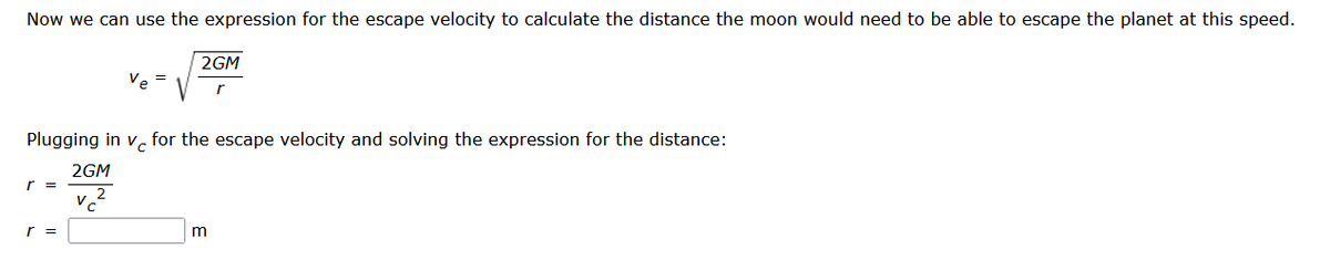 Now we can use the expression for the escape velocity to calculate the distance the moon would need be able to escape the planet at this speed.
2GM
r
Plugging in v for the escape velocity and solving the expression for the distance:
2GM
r =
r =
Ve=
V
m