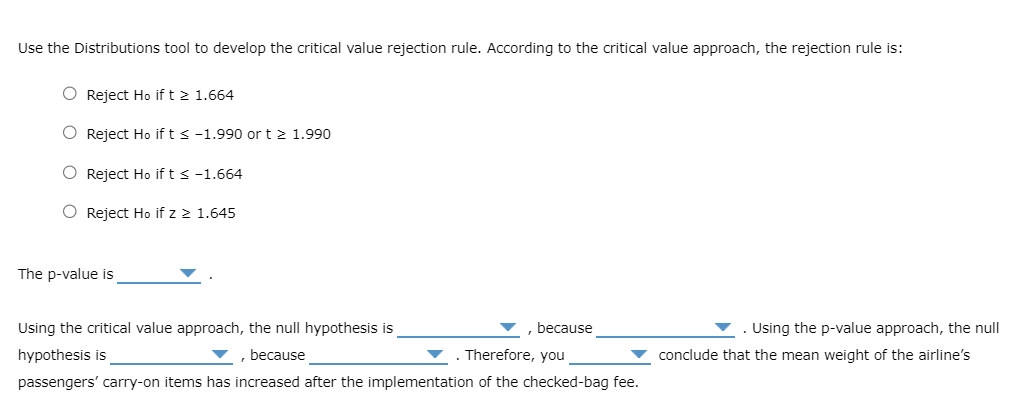 Use the Distributions tool to develop the critical value rejection rule. According to the critical value approach, the rejection rule is:
Reject Ho if t≥ 1.664
Reject Ho if t≤ -1.990 or t≥ 1.990
Reject Ho if t≤ -1.664
Reject Ho if z ≥ 1.645
The p-value is
Using the critical value approach, the null hypothesis is
hypothesis is
, because
because
. Therefore, you
passengers' carry-on items has increased after the implementation of the checked-bag fee.
Using the p-value approach, the null
conclude that the mean weight of the airline's