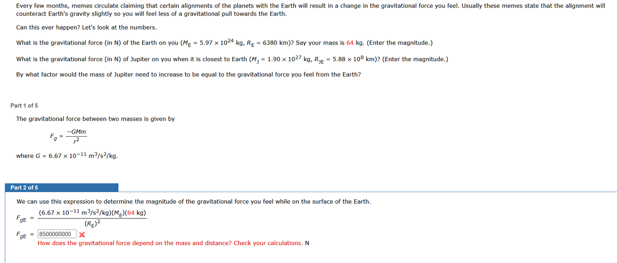 Every few months, memes circulate claiming that certain alignments of the planets with the Earth will result in a change in the gravitational force you feel. Usually these memes state that the alignment will
counteract Earth's gravity slightly so you will feel less of a gravitational pull towards the Earth.
Can this ever happen? Let's look at the numbers.
What is the gravitational force (in N) of the Earth on you (MĚ = 5.97 × 1024 kg, R₁ = 6380 km)? Say your mass is 64 kg. (Enter the magnitude.)
What is the gravitational force (in N) of Jupiter on you when it is closest to Earth (M₁ = 1.90 × 1027 kg, R₁ = 5.88 × 108 km)? (Enter the magnitude.)
By what factor would the mass of Jupiter need to increase to be equal to the gravitational force you feel from the Earth?
Part 1 of 5
The gravitational force between two masses is given by
-GMm
r²
where G = 6.67 x 10-11 m³/s²/kg.
FgE
Part 2 of 5
We can use this expression to determine the magnitude of the gravitational force you feel while on the surface of the Earth.
(6.67 x 10-11 m³/s²/kg)(ME)(64 kg)
FgE
=
g
=
=
(RE)²
8500000000 X
How does the gravitational force depend on the mass and distance? Check your calculations. N