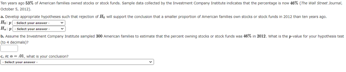 Ten years ago 53% of American families owned stocks or stock funds. Sample data collected by the Investment Company Institute indicates that the percentage is now 46% (The Wall Street Journal,
October 5, 2012).
a. Develop appropriate hypotheses such that rejection of Ho will support the conclusion that a smaller proportion of American families own stocks or stock funds in 2012 than ten years ago.
Ho: p-Select your answer -
Ha: p-Select your answer-
b. Assume the Investment Company Institute sampled 300 American families to estimate that the percent owning stocks or stock funds was 46% in 2012. What is the p-value for your hypothesis test
(to 4 decimals)?
c. At a = .01, what is your conclusion?
- Select your answer -