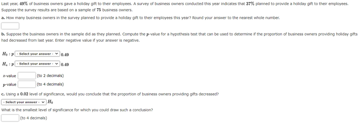 Last year, 49% of business owners gave a holiday gift to their employees. A survey of business owners conducted this year indicates that 37% planned to provide a holiday gift to their employees.
Suppose the survey results are based on a sample of 75 business owners.
a. How many business owners in the survey planned to provide a holiday gift to their employees this year? Round your answer to the nearest whole number.
b. Suppose the business owners in the sample did as they planned. Compute the p-value for a hypothesis test that can be used to determine if the proportion of business owners providing holiday gifts
had decreased from last year. Enter negative value if your answer is negative.
Hop - Select your answer
Ha P
z-value
p-value
0.49
Select your answer-
0.49
(to 2 decimals)
(to 4 decimals)
c. Using a 0.02 level of significance, would you conclude that the proportion of business owners providing gifts decreased?
- Select your answer-
Ho
What is the smallest level of significance for which you could draw such a conclusion?
(to 4 decimals)