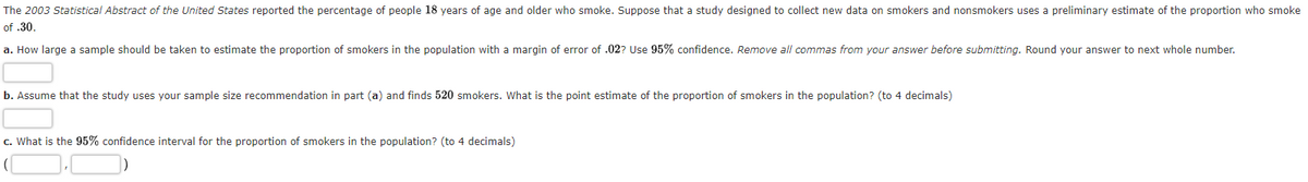 The 2003 Statistical Abstract of the United States reported the percentage of people 18 years of age and older who smoke. Suppose that a study designed to collect new data on smokers and nonsmokers uses a preliminary estimate of the proportion who smoke
of .30.
a. How large a sample should be taken to estimate the proportion of smokers in the population with a margin of error of .02? Use 95% confidence. Remove all commas from your answer before submitting. Round your answer to next whole number.
b. Assume that the study uses your sample size recommendation in part (a) and finds 520 smokers. What is the point estimate of the proportion of smokers in the population? (to 4 decimals)
c. What is the 95% confidence interval for the proportion of smokers in the population? (to 4 decimals)