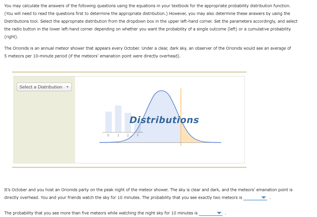 You may calculate the answers of the following questions using the equations in your textbook for the appropriate probability distribution function.
(You will need to read the questions first to determine the appropriate distribution.) However, you may also determine these answers by using the
Distributions tool. Select the appropriate distribution from the dropdown box in the upper left-hand corner. Set the parameters accordingly, and select
the radio button in the lower left-hand corner depending on whether you want the probability of a single outcome (left) or a cumulative probability
(right).
The Orionids is an annual meteor shower that appears every October. Under a clear, dark sky, an observer of the Orionids would see an average of
5 meteors per 10-minute period (if the meteors' emanation point were directly overhead).
Select a Distribution
Distributions
0 1 2
3
It's October and you host an Orionids party on the peak night of the meteor shower. The sky is clear and dark, and the meteors' emanation point is
directly overhead. You and your friends watch the sky for 10 minutes. The probability that you see exactly two meteors is
The probability that you see more than five meteors while watching the night sky for 10 minutes is