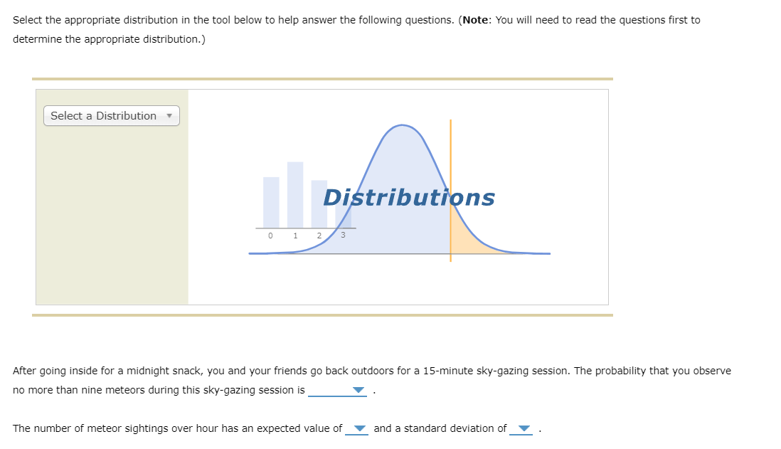 Select the appropriate distribution in the tool below to help answer the following questions. (Note: You will need to read the questions first to
determine the appropriate distribution.)
Select a Distribution
Distributions
0 1 2
3
After going inside for a midnight snack, you and your friends go back outdoors for a 15-minute sky-gazing session. The probability that you observe
no more than nine meteors during this sky-gazing session is
The number of meteor sightings over hour has an expected value of
and a standard deviation of