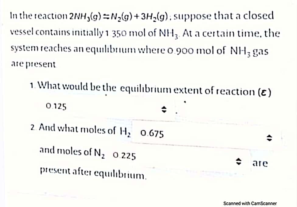 In the reaction 2NH,(g)N2(g)+3H,(g), suppose that a closed
vessel contains initially 1 350 mol of NH At a certain time, the
system reaches an equilibrium where o 900 mol of NH; gas
are present
1. What would be the equilibrium extent of reaction (ɛ)
0.125
2. And what moles of H, 0.675
and moles of N, 0.225
are
present after equilibrium.
Scanned with CamScanner
