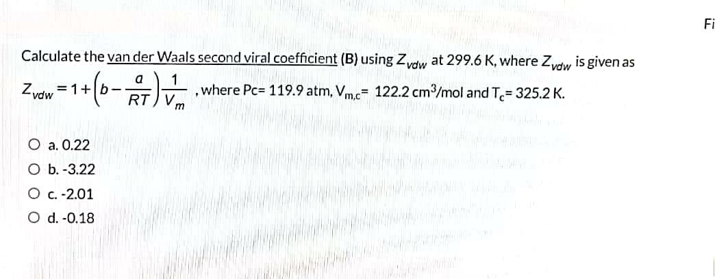 Fi
Calculate the van der Waals second viral coefficient (B) using Zydw at 299.6 K, where Zydw is given as
1
where Pc= 119.9 atm, Vm.c= 122.2 cm3/mol and T= 325.2 K.
a
Zvdw =1+|b-
RT
O a. 0.22
O b. -3.22
O c. -2.01
O d. -0.18
