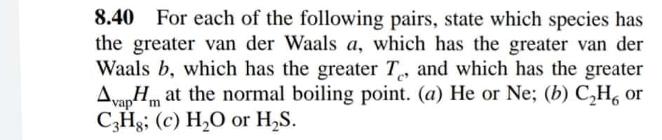 8.40 For each of the following pairs, state which species has
the greater van der Waals a, which has the greater van der
Waals b, which has the greater T, and which has the greater
Avan Hm at the normal boiling point. (a) He or Ne; (b) C,H, or
C3Hg; (c) H,O or H,S.
