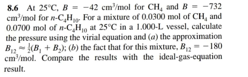 8.6 At 25°C, B = -42 cm³/mol for CH, and B = -732
cm³/mol for n-C,H10. For a mixture of 0.0300 mol of CH, and
0.0700 mol of n-C,H10 at 25°C in a 1.000-L vessel, calculate
the pressure using the virial equation and (a) the approximation
B12 = (B, + B,); (b) the fact that for this mixture, B = -180
cm³/mol. Compare the results with the ideal-gas-equation
%3D
%3D
12
result.
