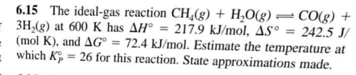 6.15 The ideal-gas reaction CH(g) + H,O(g) = CO(g) +
= 3H,(g) at 600 K has AH° = 217.9 kJ/mol, AS° = 242.5 J/
(mol K), and AG° = 72.4 kJ/mol. Estimate the temperature at
%3D
=
which K = 26 for this reaction. State approximations made.
%3D
