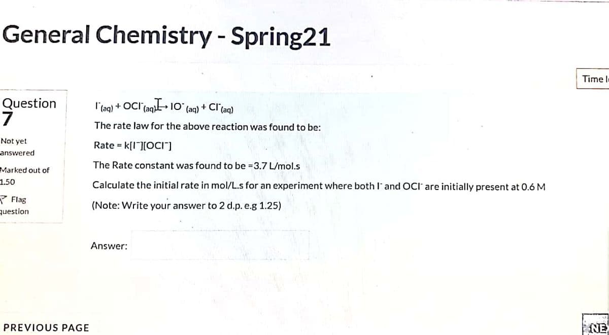 General Chemistry - Spring21
Time l=
Question
7
l'(aq) + OCI (aq» 1O
+ Cl (aq)
(aq)
The rate law for the above reaction was found to be:
Not yet
Rate = k[I][0cI"]
answered
The Rate constant was found to be =3.7 L/mol.s
Marked out of
1.50
Calculate the initial rate in mol/L.s for an experiment where both and OCI are initially present at 0.6 M
P Flag
question
(Note: Write your answer to 2 d.p. e.g 1.25)
Answer:
PREVIOUS PAGE
NE
