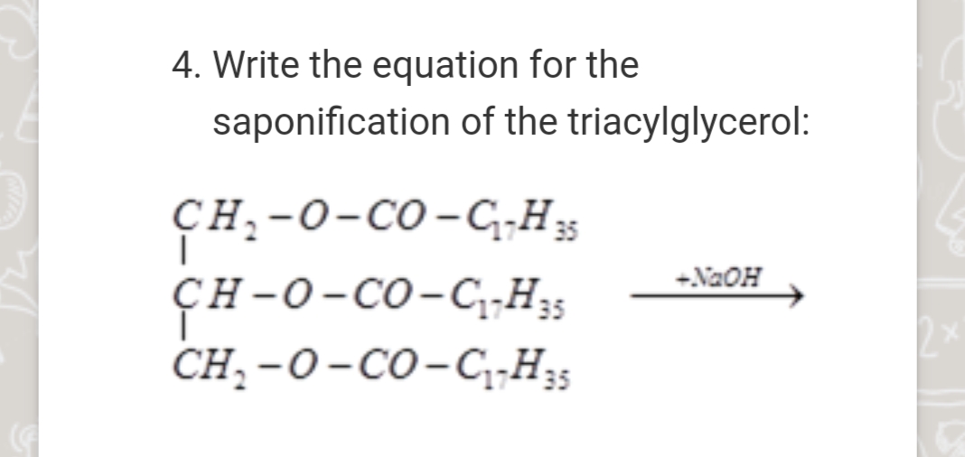 4. Write the equation for the
saponification of the triacylglycerol:
сн,-0-со-CHg
35
ÇH-O-CO-CH;s
CH, -0-со-С,н
+NaOH
ҫH-0-Со-С1-Н;;
