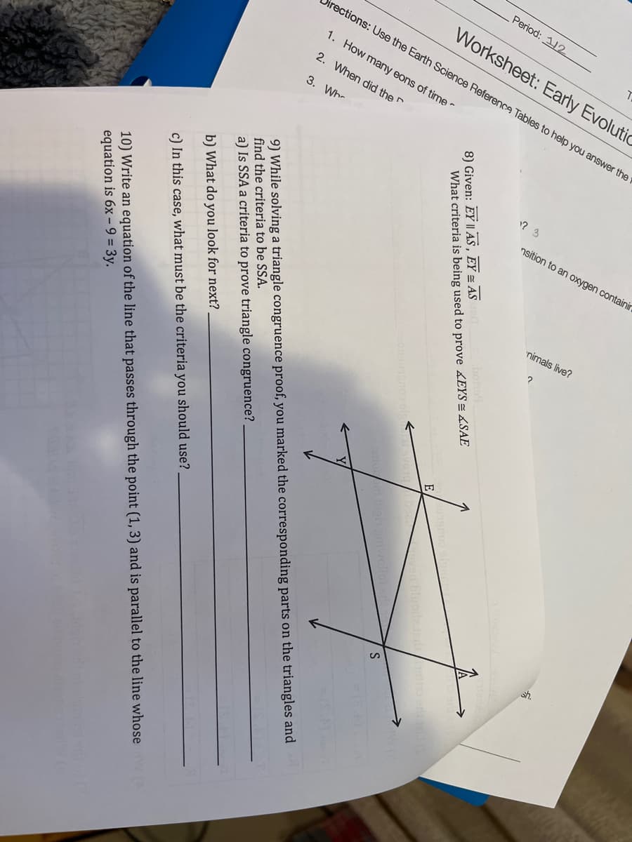 Period: 112
Worksheet: Early Evolutic
rections: Use the Earth Science Referenca Tables to help you answer the 1
1. How many eons of time -
2. When did the
3. Wh-
nsition to an oxygen containir
nimals live?
bohs
8) Given: EY | AS, EY = AS
What criteria is being used to prove EYS =LSAE
E
bigin
9) While solving a triangle congruence proof, you marked the corresponding parts on the triangles and
find the criteria to be SSA.
a) Is SSA a criteria to prove triangle congruence?
b) What do you look for next?
c) In this case, what must be the criteria you should use?
10) Write an equation of the line that passes through the point (1, 3) and is parallel to the line whose
equation is 6x – 9 = 3y.
