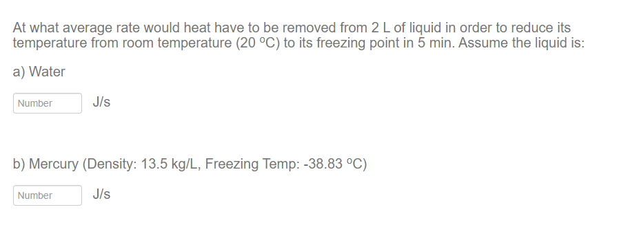 At what average rate would heat have to be removed from 2 L of liquid in order to reduce its
temperature from room temperature (20 °C) to its freezing point in 5 min. Assume the liquid is:
a) Water
Number
J/s
b) Mercury (Density: 13.5 kg/L, Freezing Temp: -38.83 °C)
J/s
Number