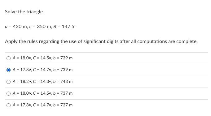 Solve the triangle.
a = 420 m, c = 350 m, B = 147.50
Apply the rules regarding the use of significant digits after all computations are complete.
A = 18.00, C = 14.50, b = 739 m
A = 17.80, C = 14.70, b = 739 m
O A = 18.20, C = 14.30, b = 743 m
A = 18.00, C = 14.50, b = 737 m
O A = 17.80, C = 14.70, b = 737 m
%3D
