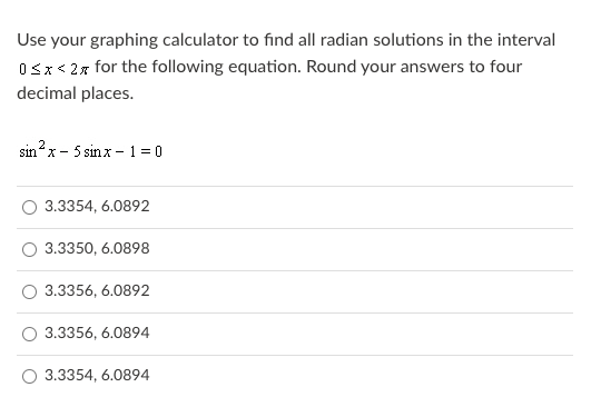 Use your graphing calculator to find all radian solutions in the interval
Osx< 2x for the following equation. Round your answers to four
decimal places.
sin?x - 5 sinx - 1 = 0
3.3354, 6.0892
3.3350, 6.0898
3.3356, 6.0892
3.3356, 6.0894
O 3.3354, 6.0894
