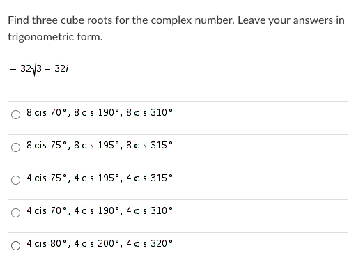 Find three cube roots for the complex number. Leave your answers in
trigonometric form.
- 323 - 32i
8 cis 70°, 8 cis 190°, 8 cis 310°
8 cis 75°, 8 cis 195°, 8 cis 315°
4 cis 75°, 4 cis 195°, 4 cis 315°
4 cis 70°, 4 cis 190°, 4 cis 310•
4 cis 80°, 4 cis 200°, 4 cis 320°
