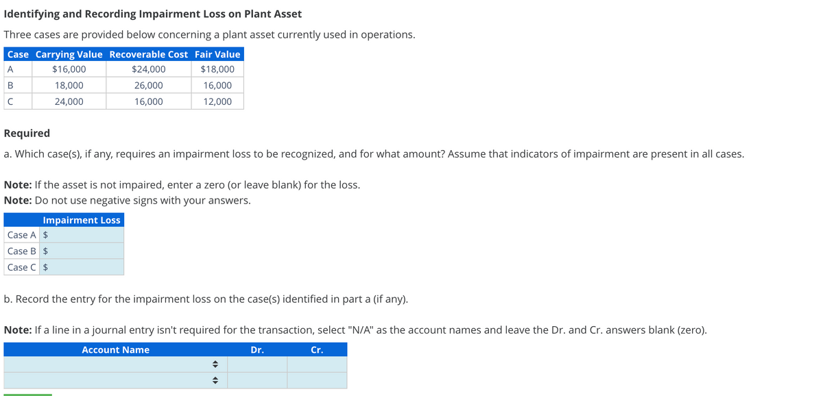 Identifying and Recording Impairment Loss on Plant Asset
Three cases are provided below concerning a plant asset currently used in operations.
Case Carrying Value Recoverable Cost Fair Value
A
$18,000
B
16,000
с
12,000
$16,000
18,000
24,000
$24,000
26,000
16,000
Required
a. Which case(s), if any, requires an impairment loss to be recognized, and for what amount? Assume that indicators of impairment are present in all cases.
Case A $
Case B $
Case C $
Note: If the asset is not impaired, enter a zero (or leave blank) for the loss.
Note: Do not use negative signs with your answers.
Impairment Loss
b. Record the entry for the impairment loss on the case(s) identified in part a (if any).
Note: If a line in a journal entry isn't required for the transaction, select "N/A" as the account names and leave the Dr. and Cr. answers blank (zero).
Account Name
♦
♦
Dr.
Cr.