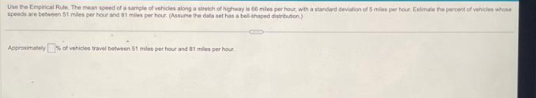 Use the Empirical Rule. The mean speed of a sample of vehicles along a stretch of highway is 66 miles per hour, with a standard deviation of 5 miles per hour. Estimate the percent of vehicles whose
speeds are between 51 miles per hour and 81 miles per hour. (Assume the data set has a bell-shaped distribution)
Approximately% of vehicles travel between 51 miles per hour and 81 miles per hour.